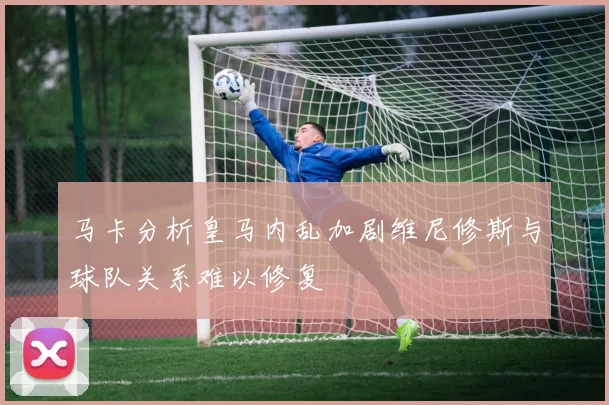 马卡分析皇马内乱加剧维尼修斯与球队关系难以修复