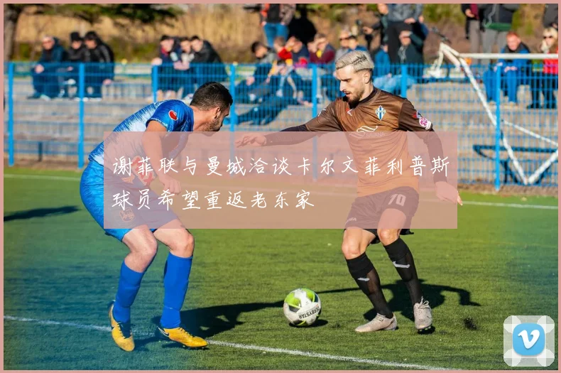 谢菲联与曼城洽谈卡尔文菲利普斯球员希望重返老东家