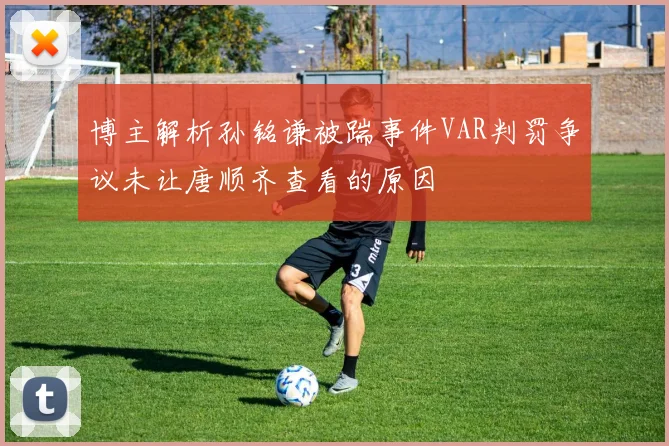 博主解析孙铭谦被踹事件VAR判罚争议未让唐顺齐查看的原因