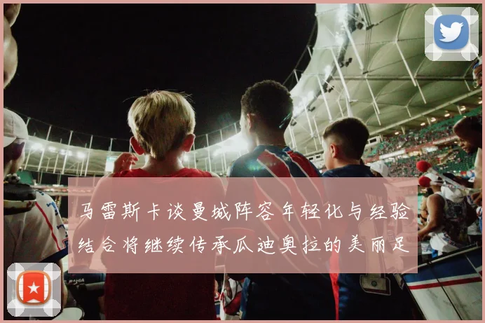马雷斯卡谈曼城阵容年轻化与经验结合将继续传承瓜迪奥拉的美丽足球理念