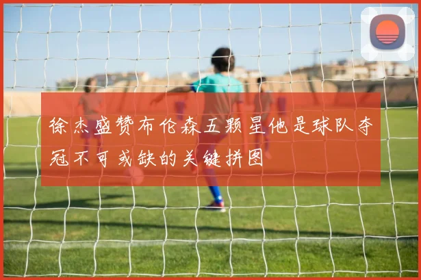 徐杰盛赞布伦森五颗星他是球队夺冠不可或缺的关键拼图