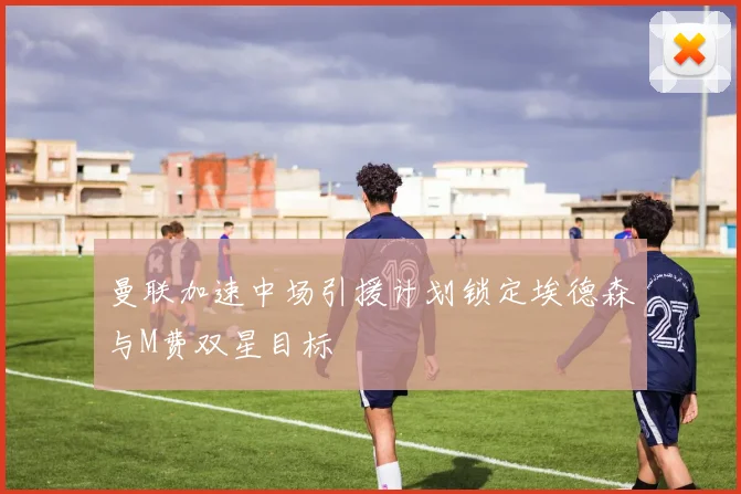 曼联加速中场引援计划锁定埃德森与M费双星目标