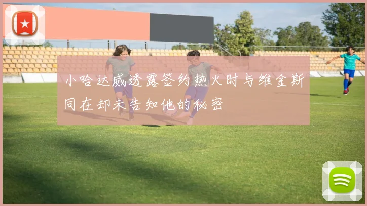 小哈达威透露签约热火时与维金斯同在却未告知他的秘密