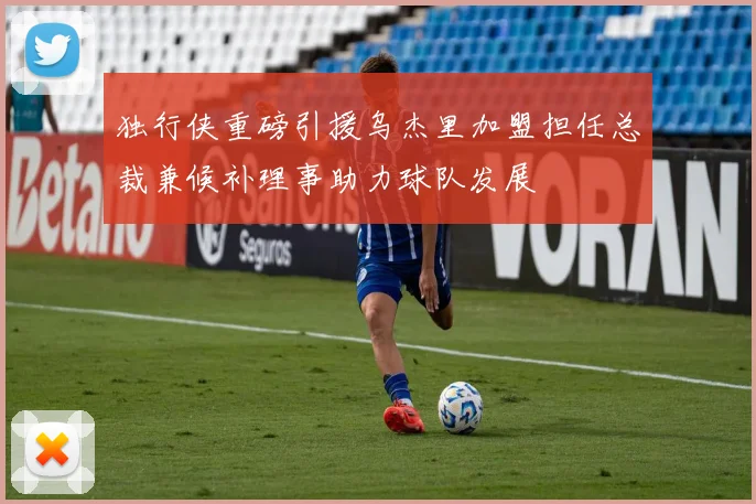 独行侠重磅引援乌杰里加盟担任总裁兼候补理事助力球队发展